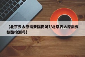 【北京去太原需要隔离吗?/北京去太原需要核酸检测吗】