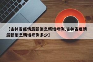 【吉林省疫情最新消息新增病例,吉林省疫情最新消息新增病例多少】