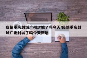 疫情重庆封城广州封城了吗今天/疫情重庆封城广州封城了吗今天新增