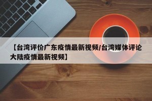 【台湾评价广东疫情最新视频/台湾媒体评论大陆疫情最新视频】