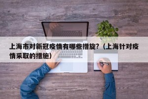 上海市对新冠疫情有哪些措旋?（上海针对疫情采取的措施）