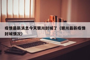 疫情最新消息今天银川封城了（银川最新疫情封城情况）