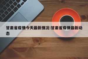 甘肃省疫情今天最新情况:甘肃省疫情最新动态