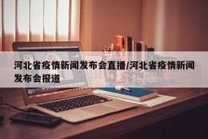 河北省疫情新闻发布会直播/河北省疫情新闻发布会报道