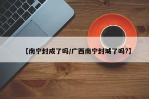 【南宁封成了吗/广西南宁封城了吗?】