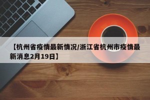 【杭州省疫情最新情况/浙江省杭州市疫情最新消息2月19日】