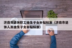 济南市退休职工独生子女补贴标准（济南市退休人员独生子女补贴标准）