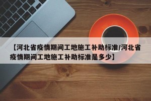 【河北省疫情期间工地施工补助标准/河北省疫情期间工地施工补助标准是多少】