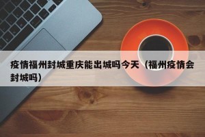 疫情福州封城重庆能出城吗今天（福州疫情会封城吗）