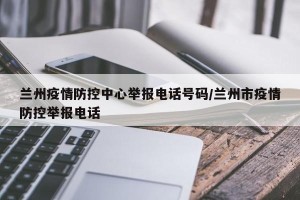 兰州疫情防控中心举报电话号码/兰州市疫情防控举报电话