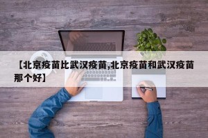 【北京疫苗比武汉疫苗,北京疫苗和武汉疫苗那个好】