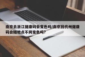 南京去浙江健康码会变色吗/南京回杭州健康码会随地点不同变色吗?