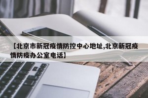 【北京市新冠疫情防控中心地址,北京新冠疫情防疫办公室电话】