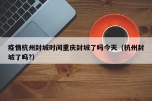 疫情杭州封城时间重庆封城了吗今天（杭州封城了吗?）