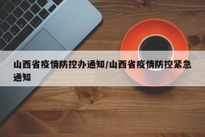 山西省疫情防控办通知/山西省疫情防控紧急通知