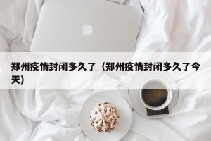 郑州疫情封闭多久了（郑州疫情封闭多久了今天）