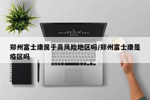 郑州富士康属于高风险地区吗/郑州富士康是疫区吗
