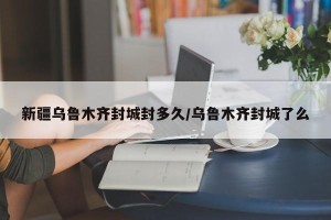 新疆乌鲁木齐封城封多久/乌鲁木齐封城了么