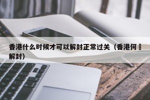 香港什么时候才可以解封正常过关（香港何吋解封）