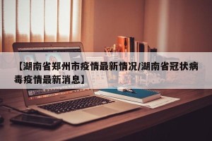 【湖南省郑州市疫情最新情况/湖南省冠状病毒疫情最新消息】