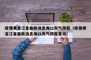 疫情黑龙江省最新消息海口天气预报（疫情黑龙江省最新消息海口天气预报查询）