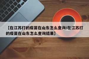 【在江苏打的疫苗在山东怎么查询/在江苏打的疫苗在山东怎么查询结果】