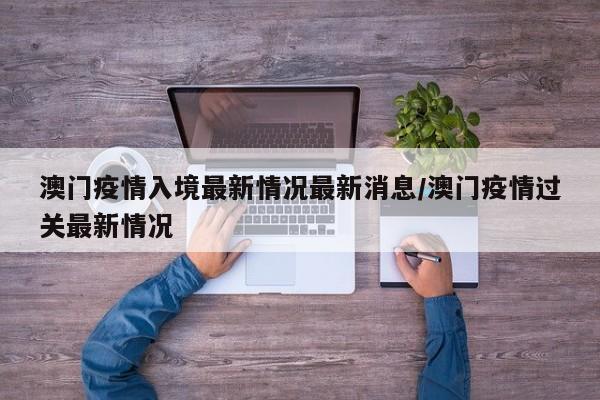 澳门疫情入境最新情况最新消息/澳门疫情过关最新情况