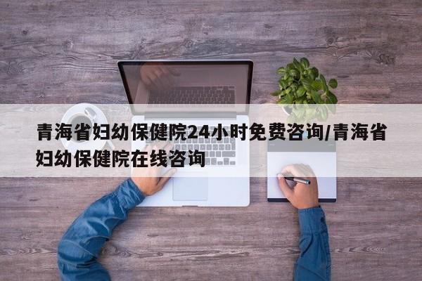 青海省妇幼保健院24小时免费咨询/青海省妇幼保健院在线咨询