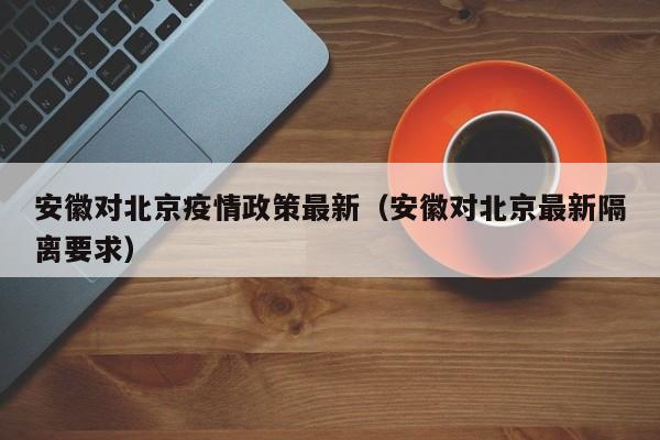 安徽对北京疫情政策最新(安徽对北京最新隔离要求)