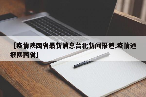 【疫情陕西省最新消息台北新闻报道,疫情通报陕西省】