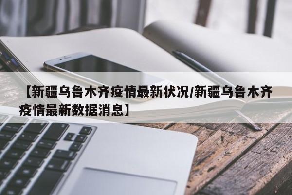 【新疆乌鲁木齐疫情最新状况/新疆乌鲁木齐疫情最新数据消息】