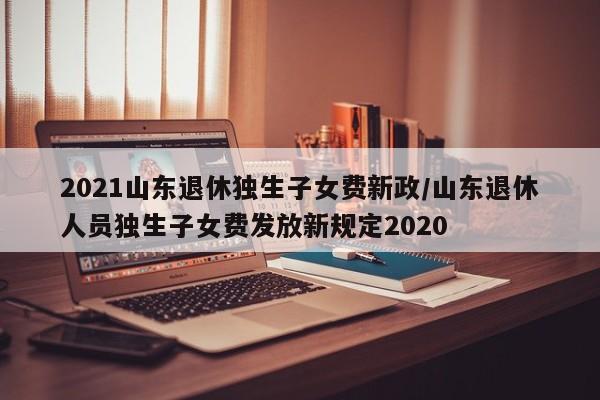 2021山东退休独生子女费新政/山东退休人员独生子女费发放新规定2020