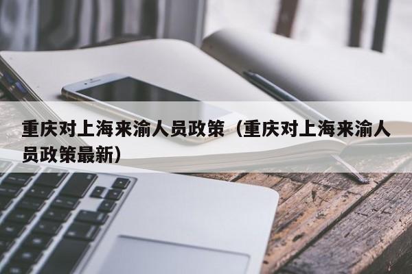 重庆对上海来渝人员政策(重庆对上海来渝人员政策最新)