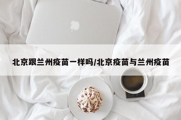北京跟兰州疫苗一样吗/北京疫苗与兰州疫苗