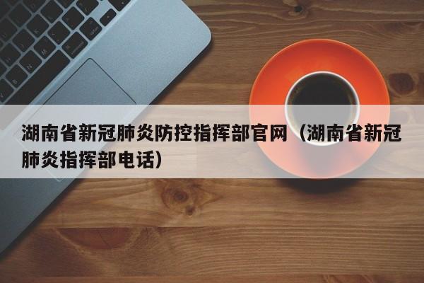 湖南省新冠肺炎防控指挥部官网(湖南省新冠肺炎指挥部电话)