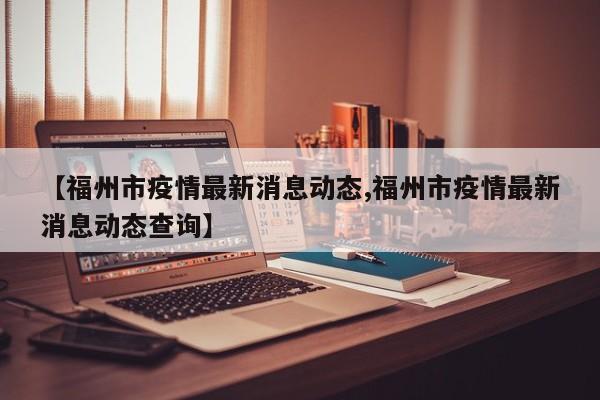 【福州市疫情最新消息动态,福州市疫情最新消息动态查询】