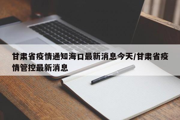 甘肃省疫情通知海口最新消息今天/甘肃省疫情管控最新消息