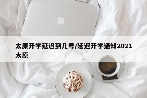 太原开学延迟到几号/延迟开学通知2021太原