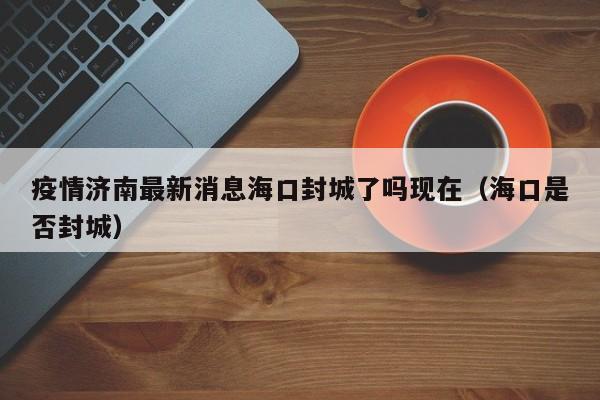 疫情济南最新消息海口封城了吗现在(海口是否封城)