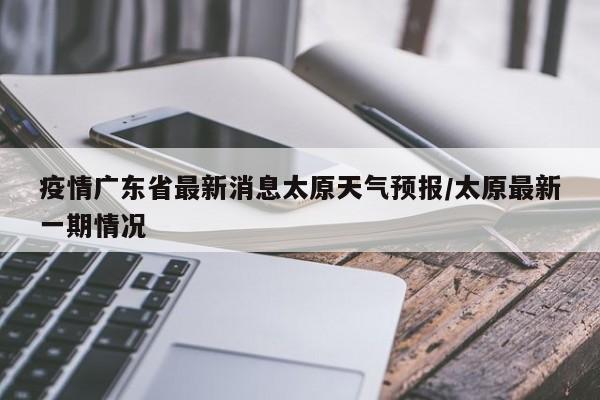 疫情广东省最新消息太原天气预报/太原最新一期情况