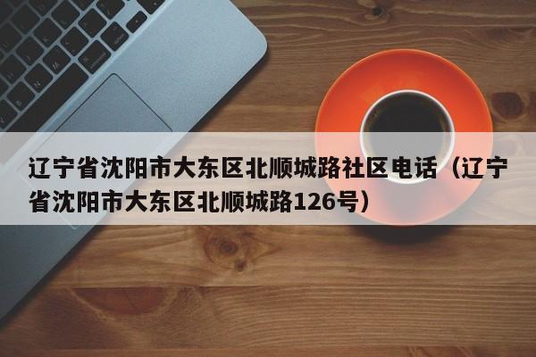 辽宁省沈阳市大东区北顺城路社区电话(辽宁省沈阳市大东区北顺城路126号)