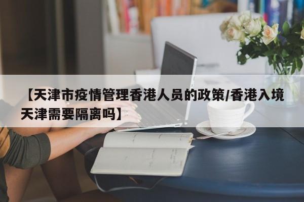 【天津市疫情管理香港人员的政策/香港入境天津需要隔离吗】