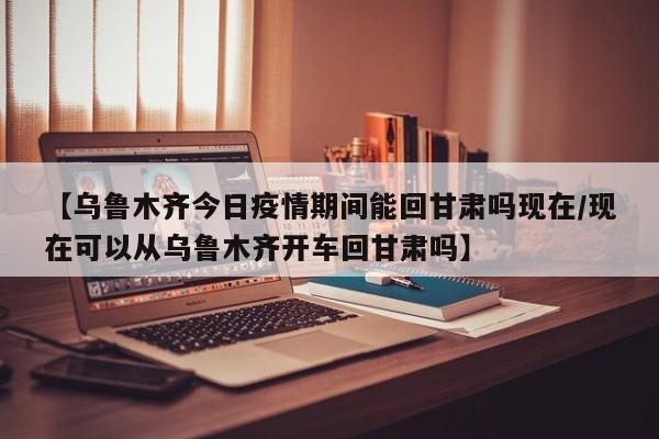 【乌鲁木齐今日疫情期间能回甘肃吗现在/现在可以从乌鲁木齐开车回甘肃吗】