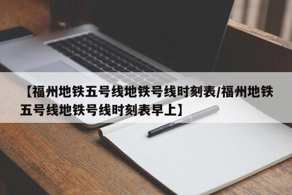 【福州地铁五号线地铁号线时刻表/福州地铁五号线地铁号线时刻表早上】