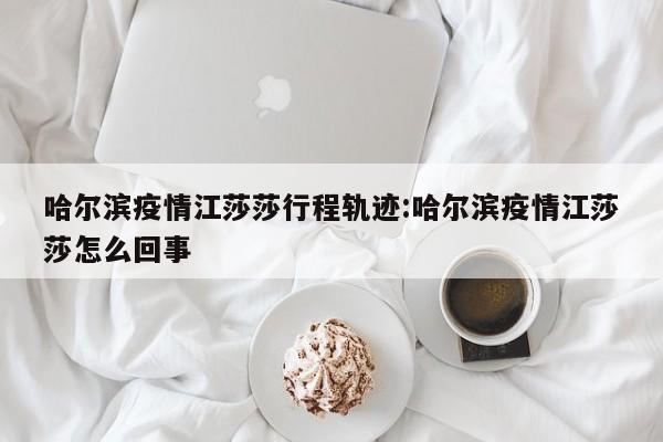 哈尔滨疫情江莎莎行程轨迹:哈尔滨疫情江莎莎怎么回事