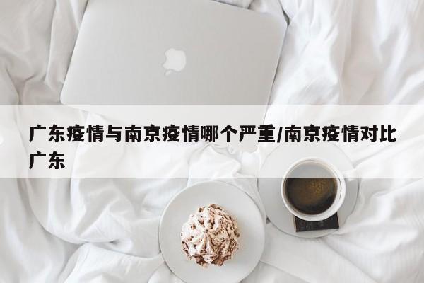 广东疫情与南京疫情哪个严重/南京疫情对比广东