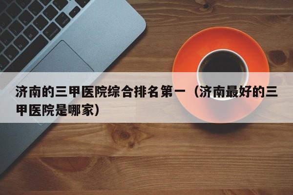 济南的三甲医院综合排名第一(济南最好的三甲医院是哪家)
