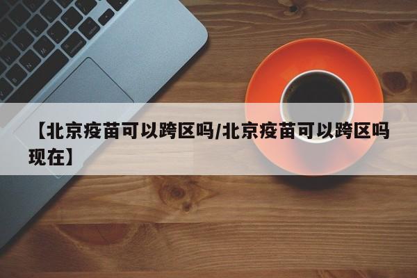 【北京疫苗可以跨区吗/北京疫苗可以跨区吗现在】