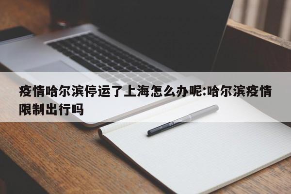 疫情哈尔滨停运了上海怎么办呢:哈尔滨疫情限制出行吗