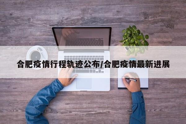 合肥疫情行程轨迹公布/合肥疫情最新进展